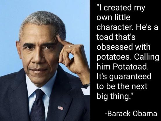 "I created my
own little
character. He's a
toad that's
obsessed with
potatoes. Caling
him Potatoad.
It's guaranteed
to be the next
big thing."
-Barack Obama