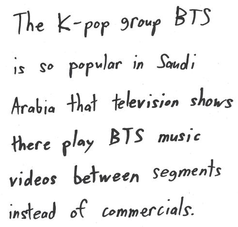 The K-pop group BTS is so popular in Saudi Arabia that television shows there play BTS music videos between segments instead of commercials.